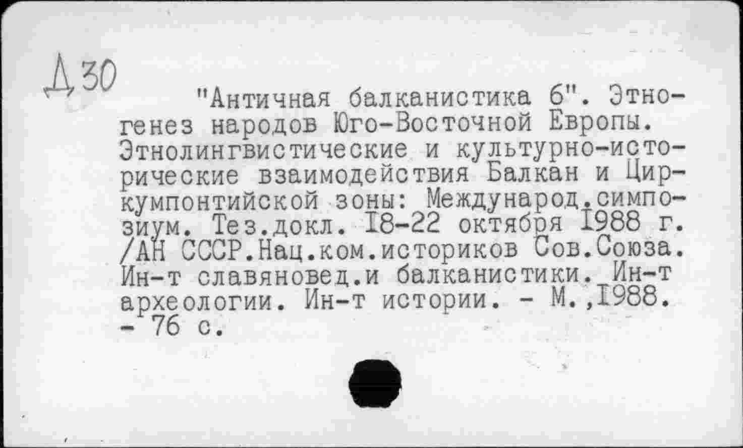 ﻿KW
"Античная балканистика б". Этногенез народов Юго-Восточной Европы. Этнолингвистические и культурно-исторические взаимодействия Балкан и Цир-кумпонтийской зоны: Международ.симпо-Жм. Тез.докл. 18-22 октября 1988 г.
СССР.Нац.ком.историков Сов.Союза. Ин-т славяновед.и балканистики. Ин-т археологии. Ин-т истории. - М.,1988. - 76 с.